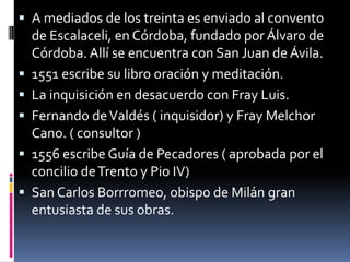 A mediados de los treinta es enviado al convento de Escalaceli, en Córdoba, fundado por Álvaro de Córdoba. Allí se encuentra con San Juan de Ávila.1551 escribe su libro oración y meditación.La inquisición en desacuerdo con Fray Luis.Fernando de Valdés ( inquisidor) y Fray Melchor Cano. ( consultor )1556 escribe Guía de Pecadores ( aprobada por el concilio de Trento y Pio IV)San Carlos Borrromeo, obispo de Milán gran entusiasta de sus obras.