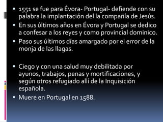1551 se fue para Évora- Portugal- defiende con su palabra la implantación del la compañía de Jesús.En sus últimos años en Évora y Portugal se dedico a confesar a los reyes y como provincial dominico.Paso sus últimos días amargado por el error de la monja de las llagas.Ciego y con una salud muy debilitada por ayunos, trabajos, penas y mortificaciones, y según otros refugiado allí de la Inquisición española.Muere en Portugal en 1588.