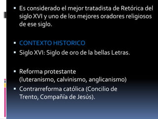 Es considerado el mejor tratadista de Retórica del siglo XVI y uno de los mejores oradores religiosos de ese siglo. CONTEXTO HISTORICOSiglo XVI: Siglo de oro de la bellas Letras.Reforma protestante (luteranismo, calvinismo, anglicanismo) Contrarreforma católica (Concilio de Trento, Compañía de Jesús).