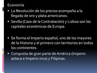 Economía La Revolución de los precios acompaña a la llegada de oro y plata americanos. Sevilla (Casa de la Contratación) y Lisboa son las capitales económicas de Europa. Se forma el Imperio español, uno de los mayores de la Historia y el primero con territorios en todos los continentes. Conquista de gran parte de América (Imperio azteca e Imperio inca) y Filipinas. 
