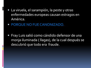 La viruela, el sarampión, la peste y otras enfermedades europeas causan estragos en América. PORQUE NO FUE CANONIZADO.Fray Luis salió como cándido defensor de una monja iluminada ( llagas), de la cual después se descubrió que todo era  fraude. 