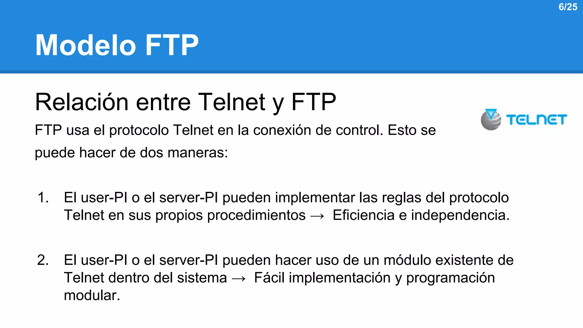 Modelo FTP 
Relación entre Telnet y FTP 
FTP usa el protocolo Telnet en la conexión de control. Esto se 
puede hacer de dos maneras: 
1. El user-PI o el server-PI pueden implementar las reglas del protocolo 
Telnet en sus propios procedimientos → Eficiencia e independencia. 
2. El user-PI o el server-PI pueden hacer uso de un módulo existente de 
Telnet dentro del sistema → Fácil implementación y programación 
modular. 
6/25 
 