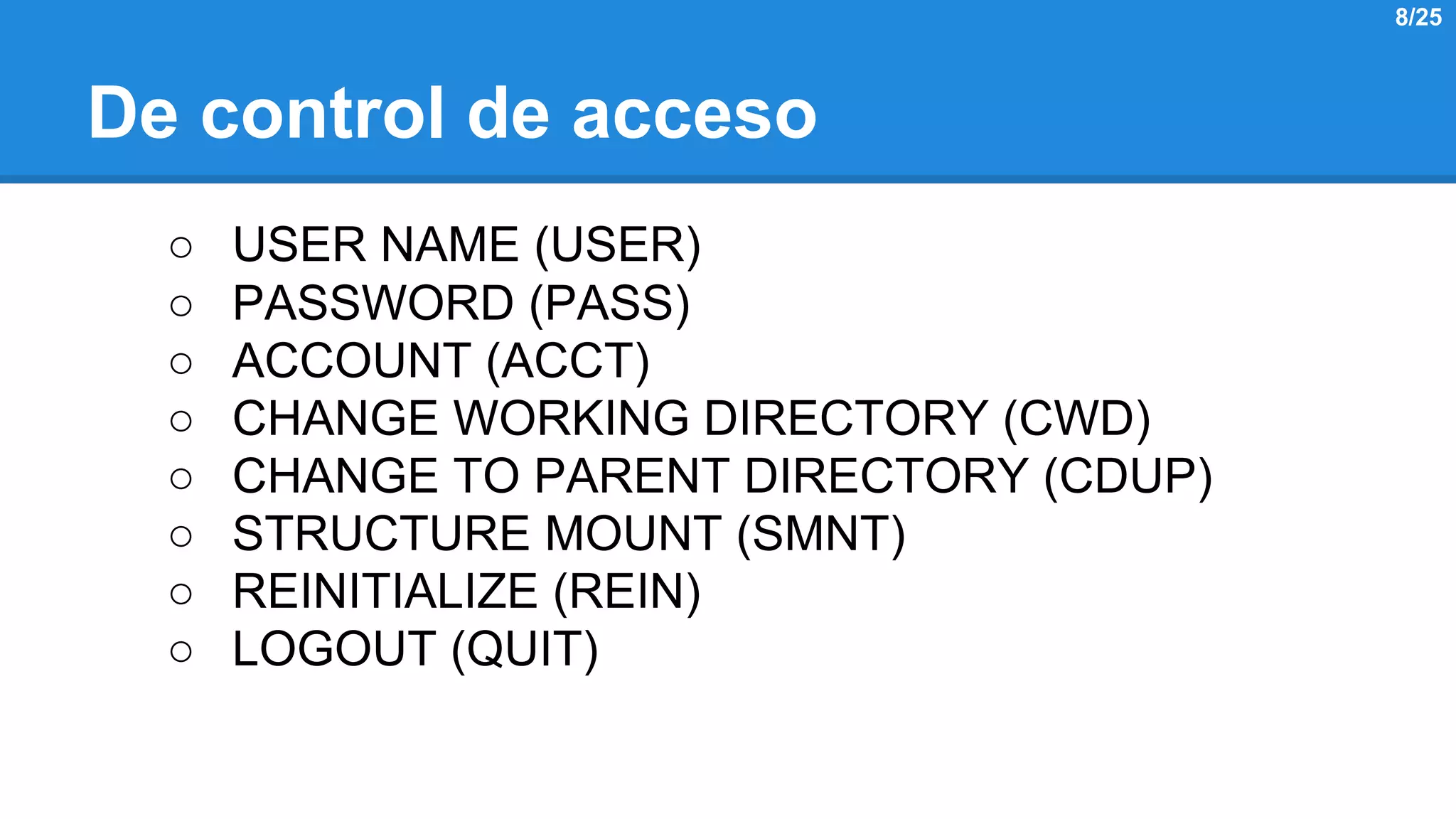 De control de acceso 
○ USER NAME (USER) 
○ PASSWORD (PASS) 
○ ACCOUNT (ACCT) 
○ CHANGE WORKING DIRECTORY (CWD) 
○ CHANGE TO PARENT DIRECTORY (CDUP) 
○ STRUCTURE MOUNT (SMNT) 
○ REINITIALIZE (REIN) 
○ LOGOUT (QUIT) 
8/25 
 