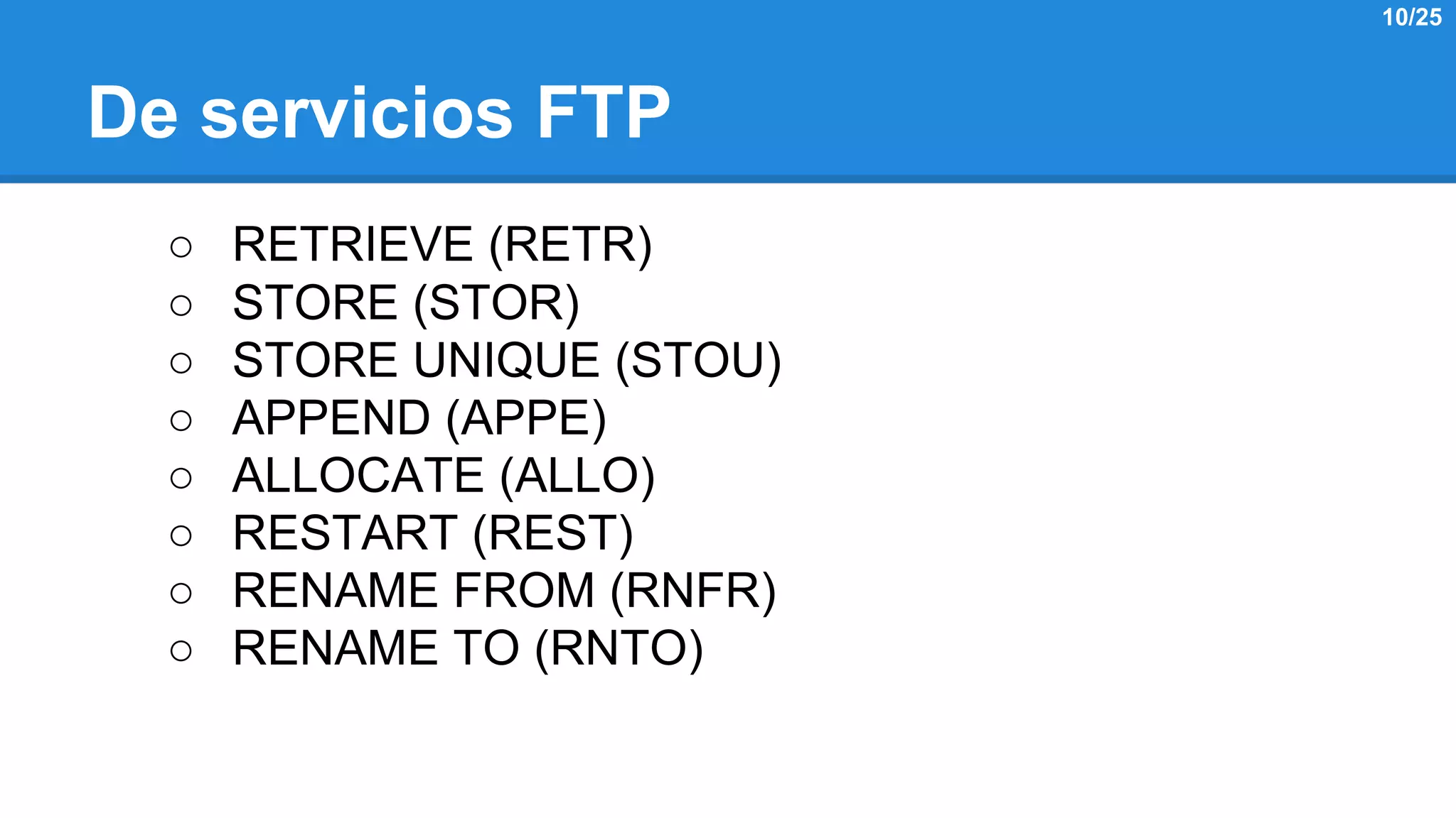 De servicios FTP 
○ RETRIEVE (RETR) 
○ STORE (STOR) 
○ STORE UNIQUE (STOU) 
○ APPEND (APPE) 
○ ALLOCATE (ALLO) 
○ RESTART (REST) 
○ RENAME FROM (RNFR) 
○ RENAME TO (RNTO) 
10/25 
 