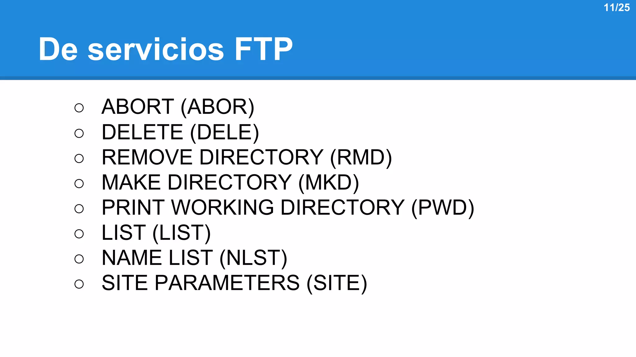 De servicios FTP 
○ ABORT (ABOR) 
○ DELETE (DELE) 
○ REMOVE DIRECTORY (RMD) 
○ MAKE DIRECTORY (MKD) 
○ PRINT WORKING DIRECTORY (PWD) 
○ LIST (LIST) 
○ NAME LIST (NLST) 
○ SITE PARAMETERS (SITE) 
11/25 
 