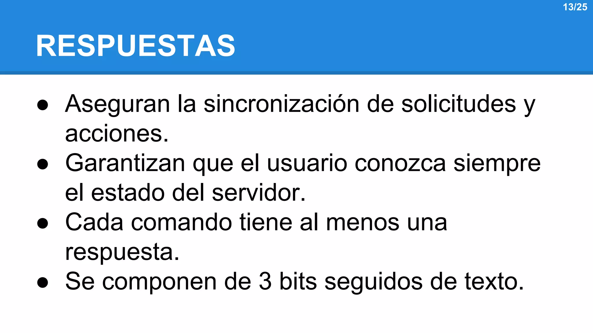 RESPUESTAS 
● Aseguran la sincronización de solicitudes y 
acciones. 
● Garantizan que el usuario conozca siempre 
el estado del servidor. 
● Cada comando tiene al menos una 
respuesta. 
● Se componen de 3 bits seguidos de texto. 
13/25 
 