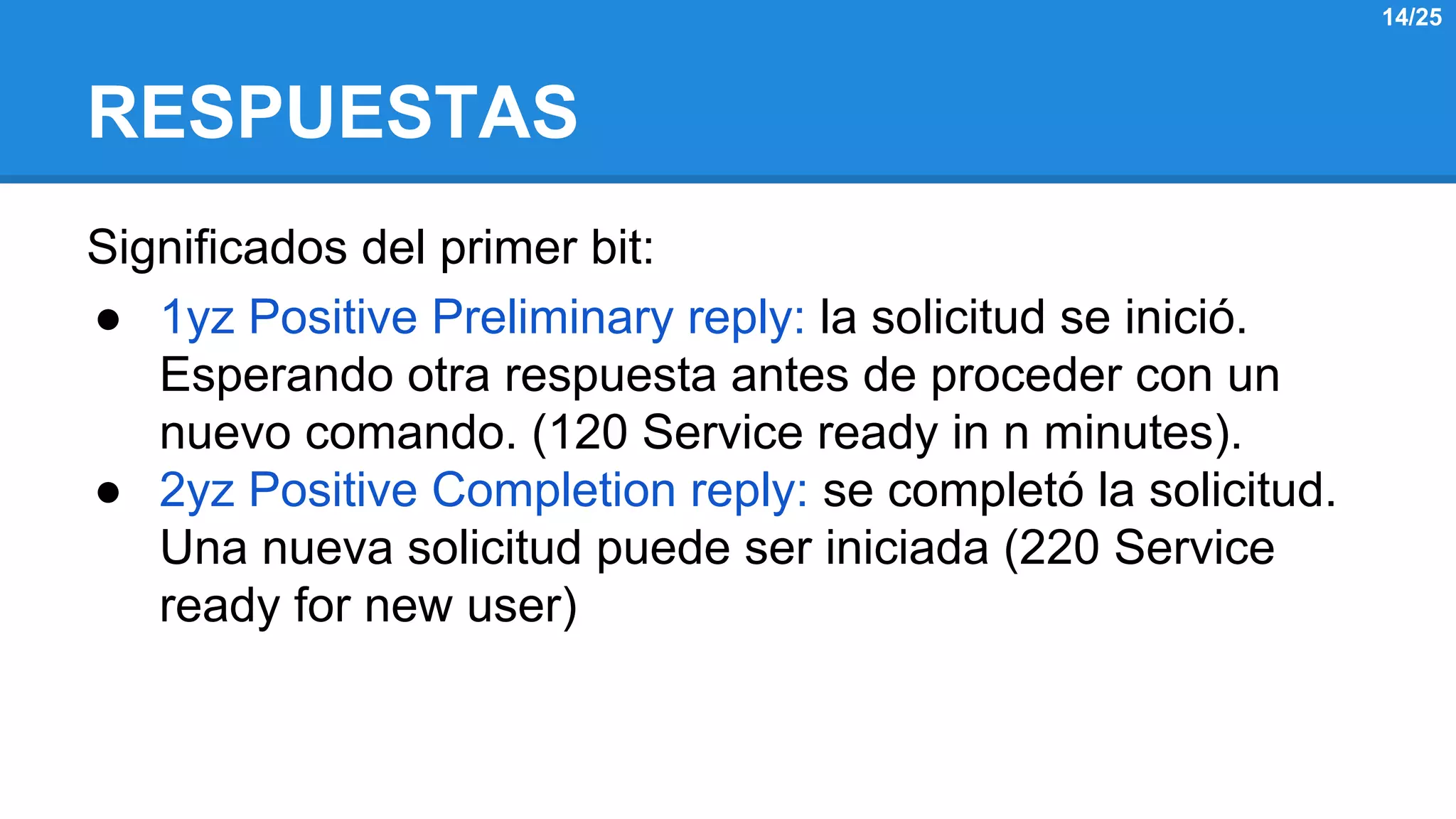 RESPUESTAS 
Significados del primer bit: 
● 1yz Positive Preliminary reply: la solicitud se inició. 
Esperando otra respuesta antes de proceder con un 
nuevo comando. (120 Service ready in n minutes). 
● 2yz Positive Completion reply: se completó la solicitud. 
Una nueva solicitud puede ser iniciada (220 Service 
ready for new user) 
14/25 
 