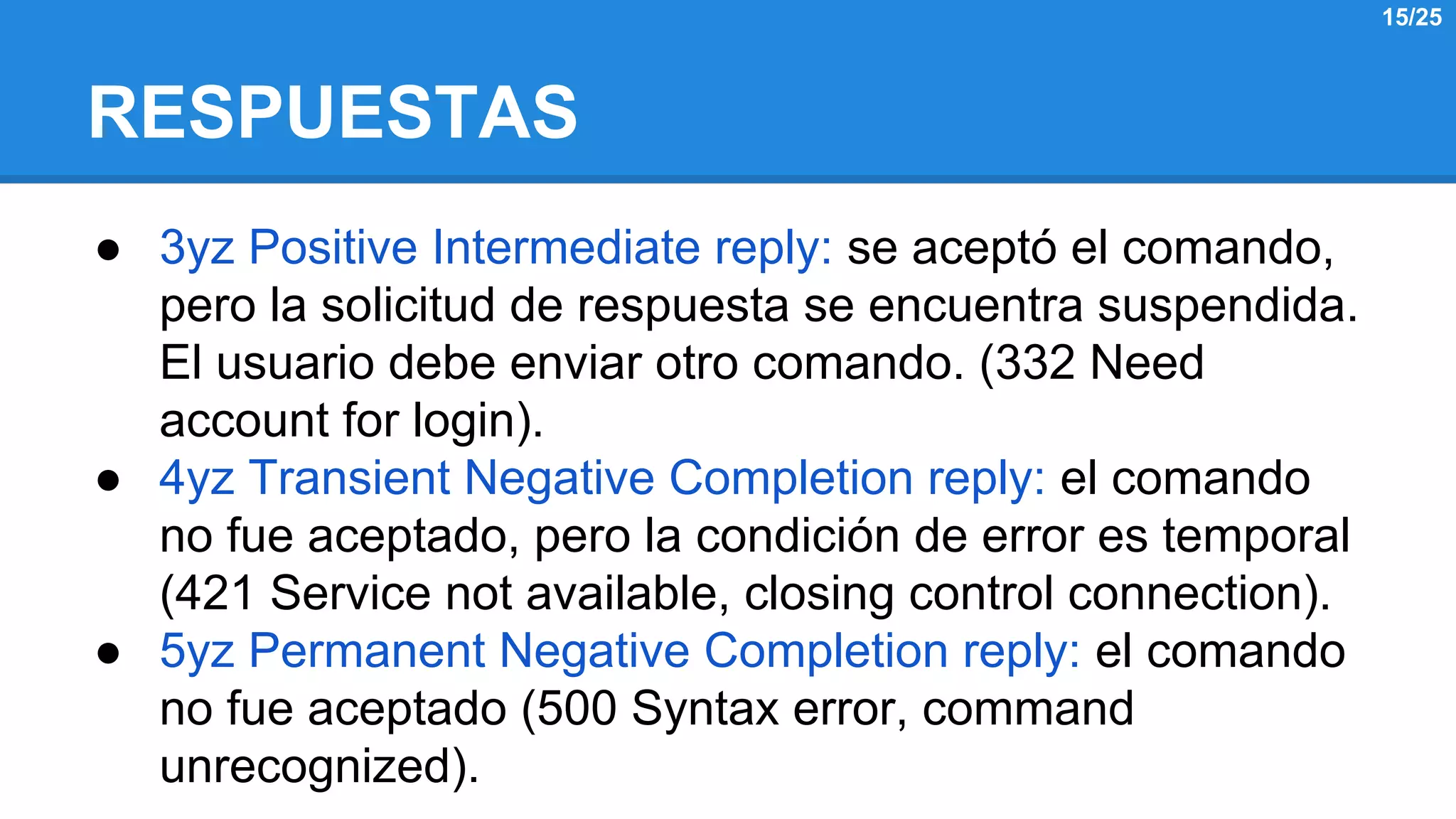 RESPUESTAS 
● 3yz Positive Intermediate reply: se aceptó el comando, 
pero la solicitud de respuesta se encuentra suspendida. 
El usuario debe enviar otro comando. (332 Need 
account for login). 
● 4yz Transient Negative Completion reply: el comando 
no fue aceptado, pero la condición de error es temporal 
(421 Service not available, closing control connection). 
● 5yz Permanent Negative Completion reply: el comando 
no fue aceptado (500 Syntax error, command 
unrecognized). 
15/25 
 