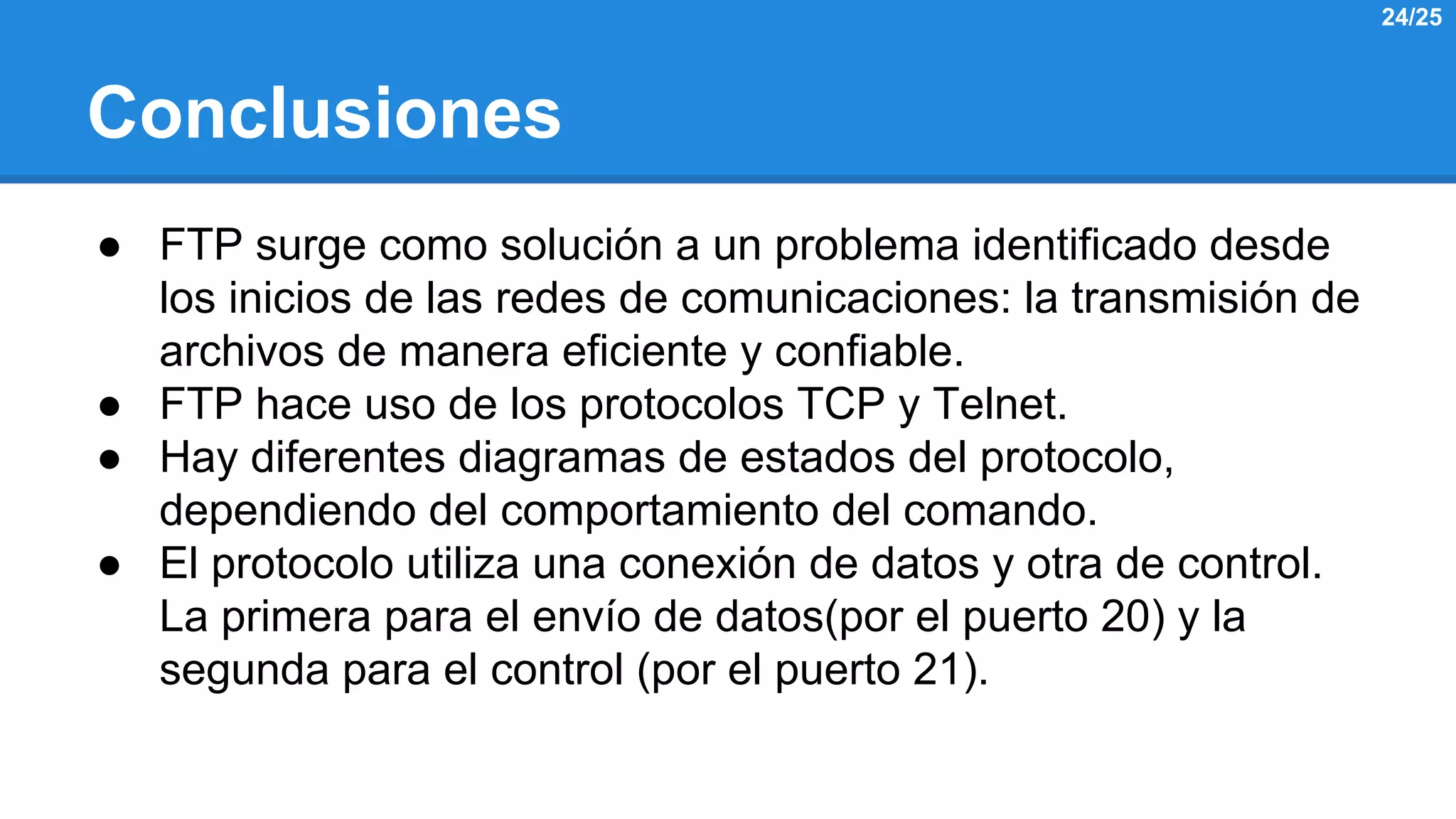 Conclusiones 
● FTP surge como solución a un problema identificado desde 
los inicios de las redes de comunicaciones: la transmisión de 
archivos de manera eficiente y confiable. 
● FTP hace uso de los protocolos TCP y Telnet. 
● Hay diferentes diagramas de estados del protocolo, 
dependiendo del comportamiento del comando. 
● El protocolo utiliza una conexión de datos y otra de control. 
La primera para el envío de datos(por el puerto 20) y la 
segunda para el control (por el puerto 21). 
24/25 
 