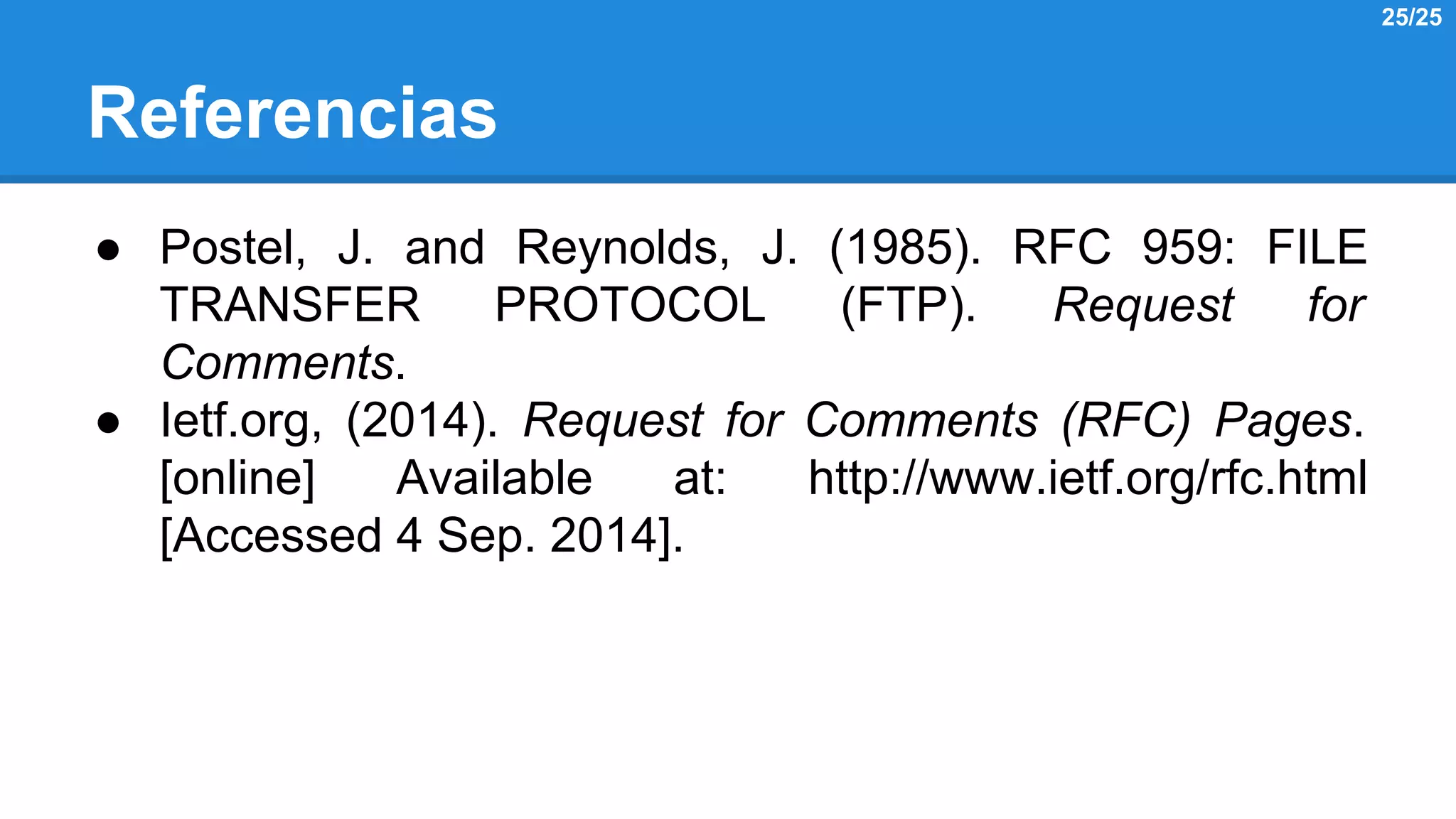 Referencias 
● Postel, J. and Reynolds, J. (1985). RFC 959: FILE 
TRANSFER PROTOCOL (FTP). Request for 
Comments. 
● Ietf.org, (2014). Request for Comments (RFC) Pages. 
[online] Available at: http://www.ietf.org/rfc.html 
[Accessed 4 Sep. 2014]. 
25/25 
