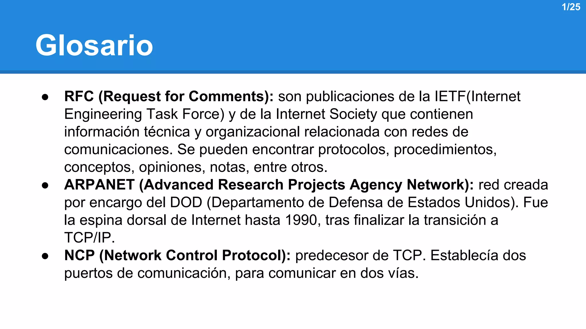 Glosario 
● RFC (Request for Comments): son publicaciones de la IETF(Internet 
Engineering Task Force) y de la Internet Society que contienen 
información técnica y organizacional relacionada con redes de 
comunicaciones. Se pueden encontrar protocolos, procedimientos, 
conceptos, opiniones, notas, entre otros. 
● ARPANET (Advanced Research Projects Agency Network): red creada 
por encargo del DOD (Departamento de Defensa de Estados Unidos). Fue 
la espina dorsal de Internet hasta 1990, tras finalizar la transición a 
TCP/IP. 
● NCP (Network Control Protocol): predecesor de TCP. Establecía dos 
puertos de comunicación, para comunicar en dos vías. 
1/25 
 