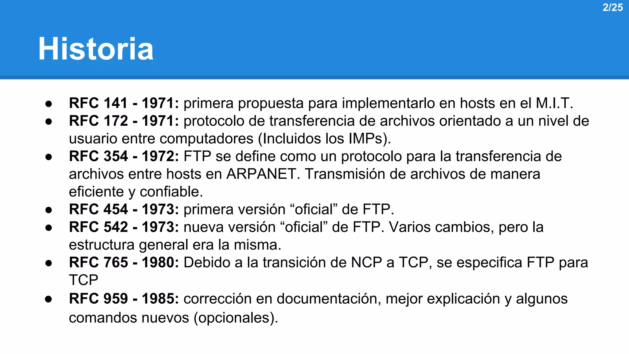 Historia 
● RFC 141 - 1971: primera propuesta para implementarlo en hosts en el M.I.T. 
● RFC 172 - 1971: protocolo de transferencia de archivos orientado a un nivel de 
usuario entre computadores (Incluidos los IMPs). 
● RFC 354 - 1972: FTP se define como un protocolo para la transferencia de 
archivos entre hosts en ARPANET. Transmisión de archivos de manera 
eficiente y confiable. 
● RFC 454 - 1973: primera versión “oficial” de FTP. 
● RFC 542 - 1973: nueva versión “oficial” de FTP. Varios cambios, pero la 
estructura general era la misma. 
● RFC 765 - 1980: Debido a la transición de NCP a TCP, se especifica FTP para 
TCP 
● RFC 959 - 1985: corrección en documentación, mejor explicación y algunos 
comandos nuevos (opcionales). 
2/25 
 