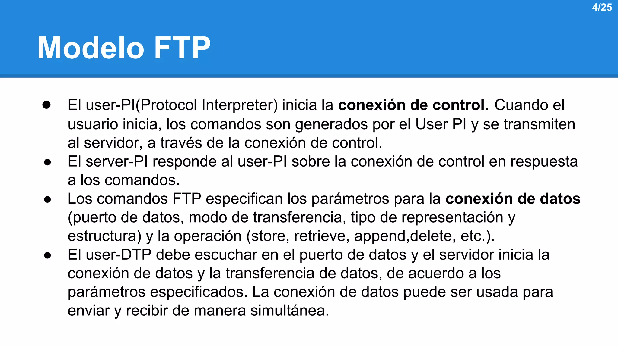 Modelo FTP 
● El user-PI(Protocol Interpreter) inicia la conexión de control. Cuando el 
usuario inicia, los comandos son generados por el User PI y se transmiten 
al servidor, a través de la conexión de control. 
● El server-PI responde al user-PI sobre la conexión de control en respuesta 
a los comandos. 
● Los comandos FTP especifican los parámetros para la conexión de datos 
(puerto de datos, modo de transferencia, tipo de representación y 
estructura) y la operación (store, retrieve, append,delete, etc.). 
● El user-DTP debe escuchar en el puerto de datos y el servidor inicia la 
conexión de datos y la transferencia de datos, de acuerdo a los 
parámetros especificados. La conexión de datos puede ser usada para 
enviar y recibir de manera simultánea. 
4/25 
 