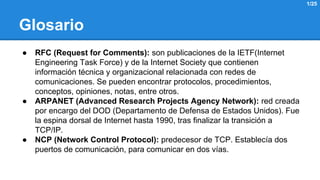 Glosario 
● RFC (Request for Comments): son publicaciones de la IETF(Internet 
Engineering Task Force) y de la Internet Society que contienen 
información técnica y organizacional relacionada con redes de 
comunicaciones. Se pueden encontrar protocolos, procedimientos, 
conceptos, opiniones, notas, entre otros. 
● ARPANET (Advanced Research Projects Agency Network): red creada 
por encargo del DOD (Departamento de Defensa de Estados Unidos). Fue 
la espina dorsal de Internet hasta 1990, tras finalizar la transición a 
TCP/IP. 
● NCP (Network Control Protocol): predecesor de TCP. Establecía dos 
puertos de comunicación, para comunicar en dos vías. 
1/25 
 