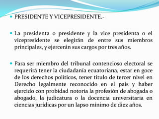 PRESIDENTE Y VICEPRESIDENTE.-La presidenta o presidente y la vice presidenta o el vicepresidente se elegirán de entre sus miembros principales, y ejercerán sus cargos por tres años.Para ser miembro del tribunal contencioso electoral se requerirá tener la ciudadanía ecuatoriana, estar en goce de los derechos políticos, tener titulo de tercer nivel en Derecho legalmente reconocido en el país y haber ejercido con probidad notoria la profesión de abogada o abogado, la judicatura o la docencia universitaria en ciencias jurídicas por un lapso mínimo de diez años.