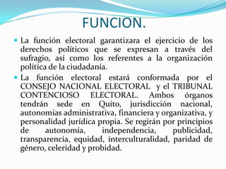 FUNCION.La función electoral garantizara el ejercicio de los derechos políticos que se expresan a través del sufragio, así como los referentes a la organización política de la ciudadanía.La función electoral estará conformada por el CONSEJO NACIONAL ELECTORAL  y el TRIBUNAL CONTENCIOSO ELECTORAL. Ambos órganos tendrán sede en Quito, jurisdicción nacional, autonomías administrativa, financiera y organizativa, y personalidad jurídica propia. Se regirán por principios de autonomía, independencia, publicidad, transparencia, equidad, interculturalidad, paridad de género, celeridad y probidad.