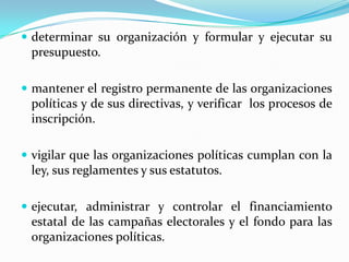 determinar su organización y formular y ejecutar su presupuesto.mantener el registro permanente de las organizaciones políticas y de sus directivas, y verificar  los procesos de inscripción.vigilar que las organizaciones políticas cumplan con la ley, sus reglamentes y sus estatutos.ejecutar, administrar y controlar el financiamiento estatal de las campañas electorales y el fondo para las organizaciones políticas.