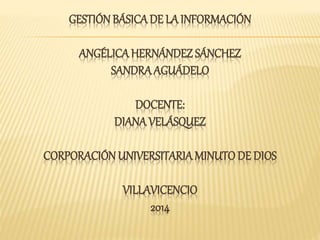 GESTIÓN BÁSICA DE LA INFORMACIÓN 
ANGÉLICA HERNÁNDEZ SÁNCHEZ 
SANDRA AGUÁDELO 
DOCENTE: 
DIANA VELÁSQUEZ 
CORPORACIÓN UNIVERSITARIA MINUTO DE DIOS 
VILLAVICENCIO 
2014 
 
