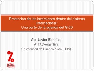 Protección de las inversiones dentro del sistema
                 internacional:
       Una parte de la agenda del G-20


             Ab. Javier Echaide
                ATTAC-Argentina
       Universidad de Buenos Aires (UBA)
 