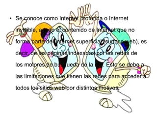 • Se conoce como Internet profunda o Internet
invisible, a todo el contenido de Internet que no
forma parte del Internet superficial (surface web), es
decir, de las páginas indexadas por las redes de
los motores de búsqueda de la red. Esto se debe a
las limitaciones que tienen las redes para acceder a
todos los sitios web por distintos motivos.