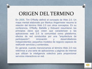 ORIGEN DEL TERMINO 
En 2005, Tim O'Reilly definió el concepto de Web 2.0. Un 
mapa mental elaborado por Markus Angermeier resume la 
relación del término Web 2.0 con otros conceptos. En su 
conferencia, O'Reilly, Battelle y Edouard resumieron los 
principios clave que creen que caracterizan a las 
aplicaciones web 2.0: la comunidad como plataforma; 
efectos de red conducidos por una "arquitectura de 
participación"; innovación y desarrolladores 
independientes; pequeños modelos de negocio capaces de 
redifundir servicios y contenidos; 
En general, cuando mencionamos el término Web 2.0 nos 
referimos a una serie de aplicaciones y páginas de Internet 
que utilizan la inteligencia colectiva para proporcionar 
servicios interactivos en red. 
 