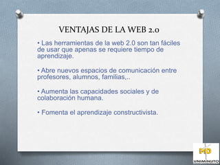 VENTAJAS DE LA WEB 2.0 
• Las herramientas de la web 2.0 son tan fáciles 
de usar que apenas se requiere tiempo de 
aprendizaje. 
• Abre nuevos espacios de comunicación entre 
profesores, alumnos, familias,.. 
• Aumenta las capacidades sociales y de 
colaboración humana. 
• Fomenta el aprendizaje constructivista. 
 