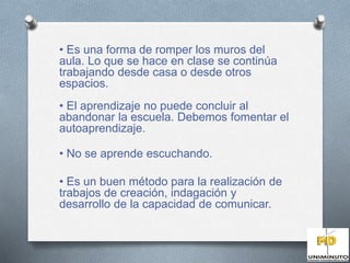 • Es una forma de romper los muros del 
aula. Lo que se hace en clase se continúa 
trabajando desde casa o desde otros 
espacios. 
• El aprendizaje no puede concluir al 
abandonar la escuela. Debemos fomentar el 
autoaprendizaje. 
• No se aprende escuchando. 
• Es un buen método para la realización de 
trabajos de creación, indagación y 
desarrollo de la capacidad de comunicar. 
 