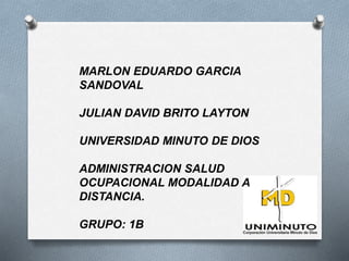 MARLON EDUARDO GARCIA 
SANDOVAL 
JULIAN DAVID BRITO LAYTON 
UNIVERSIDAD MINUTO DE DIOS 
ADMINISTRACION SALUD 
OCUPACIONAL MODALIDAD A 
DISTANCIA. 
GRUPO: 1B 
