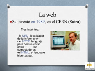 La web 
Se inventó en 1989, en el CERN (Suiza) 
Tres inventos: 
- la URL : localizador 
de la información 
- el HTTP: lenguaje 
para comunicarse 
entre las 
computadoras 
-el HTML: el lenguaje 
hipertextual. 
 