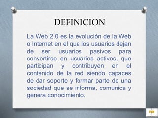 DEFINICION 
La Web 2.0 es la evolución de la Web 
o Internet en el que los usuarios dejan 
de ser usuarios pasivos para 
convertirse en usuarios activos, que 
participan y contribuyen en el 
contenido de la red siendo capaces 
de dar soporte y formar parte de una 
sociedad que se informa, comunica y 
genera conocimiento. 
 