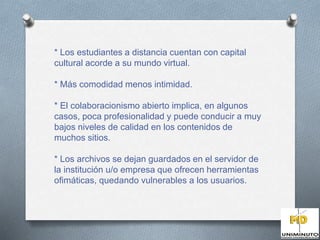 * Los estudiantes a distancia cuentan con capital 
cultural acorde a su mundo virtual. 
* Más comodidad menos intimidad. 
* El colaboracionismo abierto implica, en algunos 
casos, poca profesionalidad y puede conducir a muy 
bajos niveles de calidad en los contenidos de 
muchos sitios. 
* Los archivos se dejan guardados en el servidor de 
la institución u/o empresa que ofrecen herramientas 
ofimáticas, quedando vulnerables a los usuarios. 
 