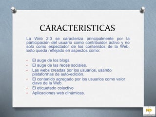 CARACTERISTICAS 
La Web 2.0 se caracteriza principalmente por la 
participación del usuario como contribuidor activo y no 
solo como espectador de los contenidos de la Web. 
Esto queda reflejado en aspectos como: 
• El auge de los blogs. 
• El auge de las redes sociales. 
• Las webs creadas por los usuarios, usando 
plataformas de auto-edición. 
• El contenido agregado por los usuarios como valor 
clave de la Web. 
• El etiquetado colectivo 
• Aplicaciones web dinámicas. 
 