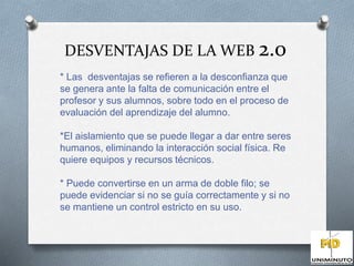 DESVENTAJAS DE LA WEB 2.0 
* Las desventajas se refieren a la desconfianza que 
se genera ante la falta de comunicación entre el 
profesor y sus alumnos, sobre todo en el proceso de 
evaluación del aprendizaje del alumno. 
*El aislamiento que se puede llegar a dar entre seres 
humanos, eliminando la interacción social física. Re 
quiere equipos y recursos técnicos. 
* Puede convertirse en un arma de doble filo; se 
puede evidenciar si no se guía correctamente y si no 
se mantiene un control estricto en su uso. 
 