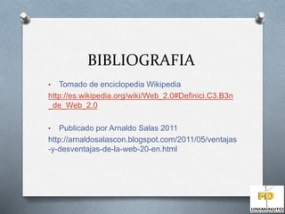 BIBLIOGRAFIA 
• Tomado de enciclopedia Wikipedia 
http://es.wikipedia.org/wiki/Web_2.0#Definici.C3.B3n 
_de_Web_2.0 
• Publicado por Arnaldo Salas 2011 
http://arnaldosalascon.blogspot.com/2011/05/ventajas 
-y-desventajas-de-la-web-20-en.html 
 