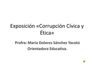 Exposición «Corrupción Cívica y
            Ética»
 Profra: María Dolores Sánchez Yacotú
         Orientadora Educativa.
 