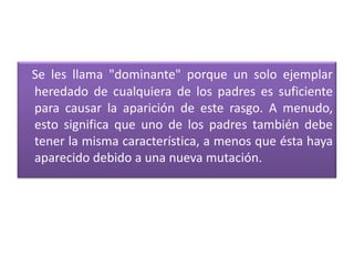 Se les llama "dominante" porque un solo ejemplar
heredado de cualquiera de los padres es suficiente
para causar la aparición de este rasgo. A menudo,
esto significa que uno de los padres también debe
tener la misma característica, a menos que ésta haya
aparecido debido a una nueva mutación.
 