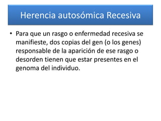 Herencia autosómica Recesiva
• Para que un rasgo o enfermedad recesiva se
  manifieste, dos copias del gen (o los genes)
  responsable de la aparición de ese rasgo o
  desorden tienen que estar presentes en el
  genoma del individuo.
 