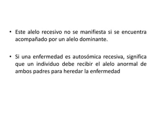 • Este alelo recesivo no se manifiesta si se encuentra
  acompañado por un alelo dominante.

• Si una enfermedad es autosómica recesiva, significa
  que un individuo debe recibir el alelo anormal de
  ambos padres para heredar la enfermedad
 