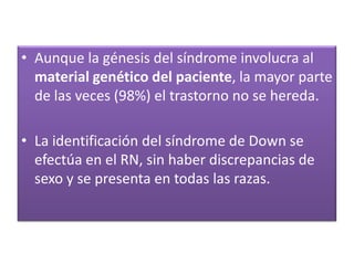 • Aunque la génesis del síndrome involucra al
  material genético del paciente, la mayor parte
  de las veces (98%) el trastorno no se hereda.

• La identificación del síndrome de Down se
  efectúa en el RN, sin haber discrepancias de
  sexo y se presenta en todas las razas.
 