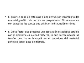 • El error se debe en este caso a una disyunción incompleta del
  material genético de uno de los progenitores. No se conocen
  con exactitud las causas que originan la disyunción errónea

• El único factor que presenta una asociación estadística estable
  con el síndrome es la edad materna, lo que parece apoyar las
  teorías que hacen hincapié en el deterioro del material
  genético con el paso del tiempo.
 