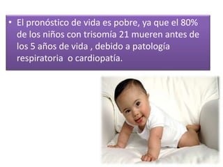 • El pronóstico de vida es pobre, ya que el 80%
  de los niños con trisomía 21 mueren antes de
  los 5 años de vida , debido a patología
  respiratoria o cardiopatía.
 