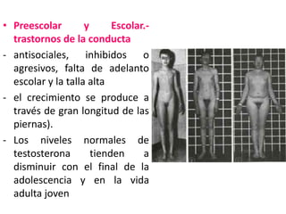 • Preescolar        y      Escolar.-
  trastornos de la conducta
- antisociales, inhibidos o
  agresivos, falta de adelanto
  escolar y la talla alta
- el crecimiento se produce a
  través de gran longitud de las
  piernas).
- Los niveles normales de
  testosterona        tienden     a
  disminuir con el final de la
  adolescencia y en la vida
  adulta joven
 