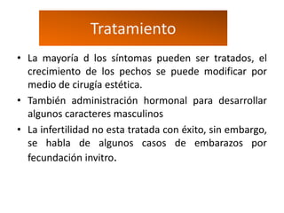 Tratamiento
• La mayoría d los síntomas pueden ser tratados, el
  crecimiento de los pechos se puede modificar por
  medio de cirugía estética.
• También administración hormonal para desarrollar
  algunos caracteres masculinos
• La infertilidad no esta tratada con éxito, sin embargo,
  se habla de algunos casos de embarazos por
  fecundación invitro.
 