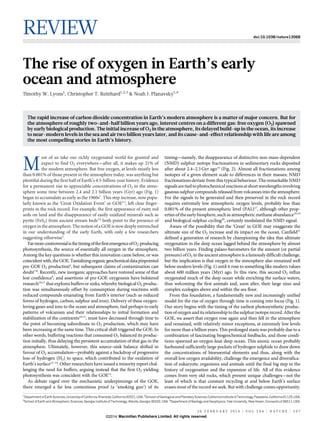 REVIEW doi:10.1038/nature13068
The rise of oxygen in Earth’s early
ocean and atmosphere
Timothy W. Lyons1
, Christopher T. Reinhard1,2,3
& Noah J. Planavsky1,4
The rapid increase of carbon dioxide concentration in Earth’s modern atmosphere is a matter of major concern. But for
the atmosphere of roughly two-and-half billion years ago, interest centres on a different gas: free oxygen (O2) spawned
by early biological production. The initial increase of O2 in the atmosphere, its delayed build-up in the ocean, its increase
to near-modern levels in the sea and air two billion years later, and its cause-and-effect relationship with life are among
the most compelling stories in Earth’s history.
M
ost of us take our richly oxygenated world for granted and
expect to find O2 everywhere—after all, it makes up 21% of
the modern atmosphere. But free oxygen, at levels mostly less
than 0.001% of those present in the atmosphere today, was anything but
plentiful during the first half of Earth’s 4.5-billion-year history. Evidence
for a permanent rise to appreciable concentrations of O2 in the atmo-
sphere some time between 2.4 and 2.1 billion years (Gyr) ago (Fig. 1)
began to accumulate as early as the 1960s1
. This step increase, now popu-
larly known as the ‘Great Oxidation Event’ or GOE2,3
, left clear finger-
prints in the rock record. For example, the first appearance of rusty red
soils on land and the disappearance of easily oxidized minerals such as
pyrite (FeS2) from ancient stream beds3,4
both point to the presence of
oxygenintheatmosphere.Thenotionofa GOEisnowdeeplyentrenched
in our understanding of the early Earth, with only a few researchers
suggesting otherwise5
.
FarmorecontroversialisthetimingofthefirstemergenceofO2-producing
photosynthesis, the source of essentially all oxygen in the atmosphere.
Among the key questions is whether this innovation came before, or was
coincidentwith,theGOE.Tantalizingorganicgeochemicaldatapinpointed
pre-GOE O2 production6
, but subsequent claims of contamination cast
doubt7,8
. Recently, new inorganic approaches have restored some of that
lost confidence9
, and assertions of pre-GOE oxygenesis have bolstered
research10,11
that explores buffers or sinks, whereby biological O2 produc-
tion was simultaneously offset by consumption during reactions with
reduced compounds emanating from Earth’s interior (such as reduced
forms of hydrogen, carbon, sulphur and iron). Delivery of these oxygen-
loving gases and ions to the ocean and atmosphere, tied perhaps to early
patterns of volcanism and their relationships to initial formation and
stabilization of the continents10,11
, must have decreased through time to
the point of becoming subordinate to O2 production, which may have
been increasing at the same time. This critical shift triggered the GOE. In
other words, buffering reactions that consumed O2 balanced its produc-
tion initially, thus delaying the persistent accumulation of that gas in the
atmosphere. Ultimately, however, this source–sink balance shifted in
favour of O2 accumulation—probably against a backdrop of progressive
loss of hydrogen (H2) to space, which contributed to the oxidation of
Earth’s surface12–14
. Other researchers have issued a minority report chal-
lenging the need for buffers, arguing instead that the first O2-yielding
photosynthesis was coincident with the GOE15
.
As debate raged over the mechanistic underpinnings of the GOE,
there emerged a far less contentious proof (a ‘smoking gun’) of its
timing—namely, the disappearance of distinctive non-mass-dependent
(NMD) sulphur isotope fractionations in sedimentary rocks deposited
after about 2.4–2.3 Gyr ago16
(Fig. 2). Almost all fractionations among
isotopes of a given element scale to differences in their masses; NMD
fractionations deviate from this typical behaviour. The remarkable NMD
signalsaretiedtophotochemicalreactionsatshort wavelengthsinvolving
gaseous sulphur compounds released from volcanoes into the atmosphere.
For the signals to be generated and then preserved in the rock record
requires extremely low atmospheric oxygen levels, probably less than
0.001% of the present atmospheric level (PAL)17
, although other prop-
erties of the early biosphere, such as atmospheric methane abundance18,19
and biological sulphur cycling20
, certainly modulated the NMD signal.
Aware of the possibility that the ‘Great’ in GOE may exaggerate the
ultimate size of the O2 increase and its impact on the ocean, Canfield21
defined a generation of research by championing the idea that ultimate
oxygenation in the deep ocean lagged behind the atmosphere by almost
two billion years. Finding palaeo-barometers for the amount (or partial
pressure) of O2 in the ancient atmosphereis a famouslydifficultchallenge,
but the implication is that oxygen in the atmosphere also remained well
below modern levels (Fig. 1) until it rose to something like modern values
about 600 million years (Myr) ago. In this view, this second O2 influx
oxygenated much of the deep ocean while enriching the surface waters,
thus welcoming the first animals and, soon after, their large sizes and
complex ecologies above and within the sea floor.
From this foundation, a fundamentally new and increasingly unified
model for the rise of oxygen through time is coming into focus (Fig. 1).
Our story begins with the timing of the earliest photosynthetic produc-
tion of oxygen anditsrelationshipto thesulphurisotoperecord. After the
GOE, we assert that oxygen rose again and then fell in the atmosphere
and remained, with relatively minor exceptions, at extremely low levels
for more than a billion years. This prolonged stasis was probably due to a
combination of fascinating biogeochemical feedbacks, and those condi-
tions spawned an oxygen-lean deep ocean. This anoxic ocean probably
harboured sufficiently large pockets of hydrogen sulphide to draw down
the concentrations of bioessential elements and thus, along with the
overall low oxygen availability, challenge the emergence and diversifica-
tion of eukaryotic organisms and animals until the final big step in the
history of oxygenation and the expansion of life. All of this evidence
comes from very old rocks, which present unique challenges—not the
least of which is that constant recycling at and below Earth’s surface
erases most of the record we seek. But with challenge comes opportunity.
1
DepartmentofEarth Sciences,UniversityofCalifornia,Riverside, California92521,USA.2
Divisionof Geologicaland PlanetarySciences,California Instituteof Technology,Pasadena, California91125,USA.
3
School of Earth and Atmospheric Sciences, Georgia Institute of Technology, Atlanta, Georgia 30332, USA. 4
Department of Geology and Geophysics, Yale University, New Haven, Connecticut 06511, USA.
2 0 F E B R U A R Y 2 0 1 4 | V O L 5 0 6 | N A T U R E | 3 0 7
Macmillan Publishers Limited. All rights reserved©2014
 