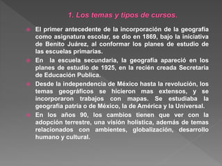  El primer antecedente de la incorporación de la geografía
como asignatura escolar, se dio en 1869, bajo la iniciativa
de Benito Juárez, al conformar los planes de estudio de
las escuelas primarias.
 En la escuela secundaria, la geografía apareció en los
planes de estudio de 1925, en la recién creada Secretaria
de Educación Publica.
 Desde la independencia de México hasta la revolución, los
temas geográficos se hicieron mas extensos, y se
incorporaron trabajos con mapas. Se estudiaba la
geografía patria o de México, la de América y la Universal.
 En los años 90, los cambios tienen que ver con la
adopción terrestre, una visión holística, además de temas
relacionados con ambientes, globalización, desarrollo
humano y cultural.
 