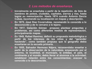  Inicialmente se enseñaba a partir de la repetición, de lista de
nombres de países, ciudades, capitales, sierras y ríos, hasta
lograr su memorización. Hasta 1874 cuando Antonio García
Cubas, recomendó su localización en mapas y descripción.
 En 1875, José Díaz Covarrubias, recomendó lo conocido a lo
desconocido y de lo cercano a lo lejano.
 En 1917, Galación Gómez propuso plantear preguntas y
problemas, así como diferentes medios de representación,
principalmente mapas.
 En 1949, Rafael Ramírez, definió su propuesta metodológica a
partir de los intereses de los niños y del “aprender
haciendo”, como también propuso que la geografía debía
enseñarse en la escuela primaria.
 En 1955, Salvador Hermoso Nájera, recomendaba enseñar a
partir de la observación de la naturaleza, empezando por el
entorno, la localidad, el municipio, la entidad, el país, el
continente y el mundo, debía llevar al alumnos a la actividad;
establecer relación entre los conocimientos; avanzar lo
conocido a lo desconocido.
 