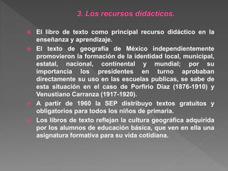  El libro de texto como principal recurso didáctico en la
enseñanza y aprendizaje.
 El texto de geografía de México independientemente
promovieron la formación de la identidad local, municipal,
estatal, nacional, continental y mundial; por su
importancia los presidentes en turno aprobaban
directamente su uso en las escuelas publicas, se sabe de
esta situación en el caso de Porfirio Díaz (1876-1910) y
Venustiano Carranza (1917-1920).
 A partir de 1960 la SEP distribuyo textos gratuitos y
obligatorios para todos los niños de primaria.
 Los libros de texto reflejan la cultura geográfica adquirida
por los alumnos de educación básica, que ven en ella una
asignatura formativa para su vida cotidiana.
 