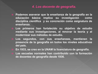  Podemos aseverar que la enseñanza de la geografía en la
educación básica implica su investigación como
disciplina científica y su concreción como asignatura de
enseñanza.
 Los primeros han fortalecido su objetivo de estudio
mediante sus investigaciones, al renovar la teoría y al
modernizar sus métodos de estudio.
 Los segundos, con sus enseñanzas, mantienen la
presencia de la geografía en todos los niveles educativas
del país.
 En 1933, se creo en la UNAM la licenciatura de geografía.
 Las escuelas normales han contribuido con la formación
de docentes de geografía desde 1936.
 