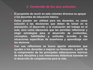  El propósito de reunir en este volumen diversos es apoyar
a los docentes de educación básica.
 Estos pueden ser utilidad para los docentes, no como
solución a las decisiones que deben de tomar en la
planeación, el desarrollo y la evaluación del trabajo en el
aula, sino como elementos que les permitan reflexionar y
elegir estrategias para el desarrollo de contenidos,
conceptos, habilidades y actitudes acordes a las
situaciones especificas de enseñanza y aprendizaje con
los alumnos.
 Con sus reflexiones se busca aportar elementos que
ayuden a los docentes a mejorar su formación, a partir de
la comprensión de las principales elaboraciones teóricas
de esta disciplina y sus intensiones didácticas basadas en
el desarrollo de competencias para la vida.
 