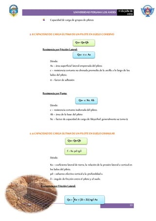 UNIVERSIDAD PERUANA LOS ANDES 11 de julio de
2013
13
Capacidad de carga de grupos de pilotes
2.8 CAPACIDAD DE CARGA ÚLTIMA DE UN PILOTE EN SUELO COHESIVO
Resistencia por Fricción Lateral:
Dónde:
As = área superficial lateral empotrada del pilote.
c = resistencia cortante no-drenada promedio de la arcilla a lo largo de los
lados del pilote.
α = factor de adhesión
Resistencia por Punta:
Dónde:
c = resistencia cortante inalterada del pilote.
Ab = área de la base del pilote
Nc = factor de capacidad de carga de Meyerhof, generalmente se toma 9.
2.9 CAPACIDAD DE CARGA ÚLTIMA DE UN PILOTE EN SUELO GRANULAR
Dónde:
Ks = coeficiente lateral de tierra, la relación de la presión lateral a vertical en
los lados del pilote.
pd = esfuerzo efectivo vertical a la profundidad z.
δ = ángulo de fricción entre el pilote y el suelo.
Resistencia por Fricción Lateral:
Qu= Qs+Qb
Qs= α c As
Qs= c Nc Ab
Qu= Qs+Qb
f = Ks pd tgδ
Qs =
𝟏
𝟐
Ks γ (Z1 + Z2) tgδ As
 